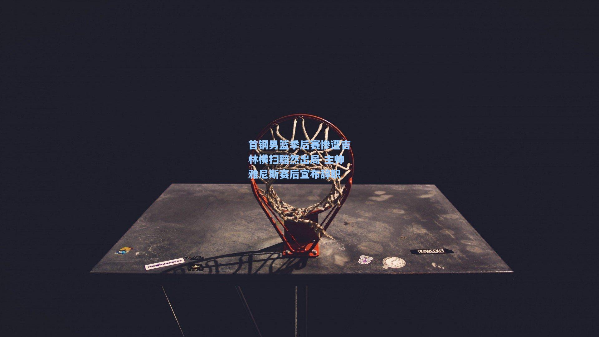 首钢男篮季后赛惨遭吉林横扫黯然出局 主帅雅尼斯赛后宣布辞职